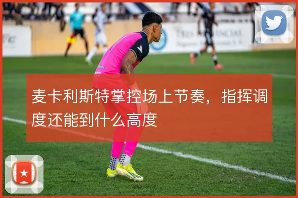麦卡利斯特掌控场上节奏，指挥调度还能到什么高度