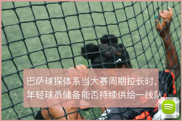巴萨球探体系当大赛周期拉长时，年轻球员储备能否持续供给一线队