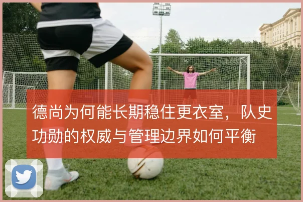 德尚为何能长期稳住更衣室,队史功勋的权威与管理边界如何平衡