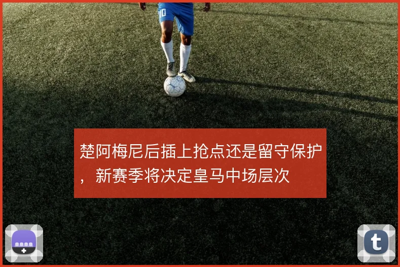 楚阿梅尼后插上抢点还是留守保护,新赛季将决定皇马中场层次
