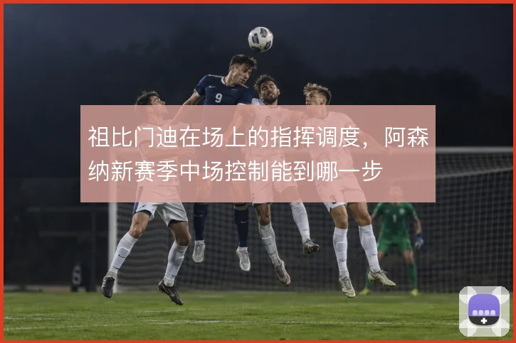 祖比门迪在场上的指挥调度，阿森纳新赛季中场控制能到哪一步
