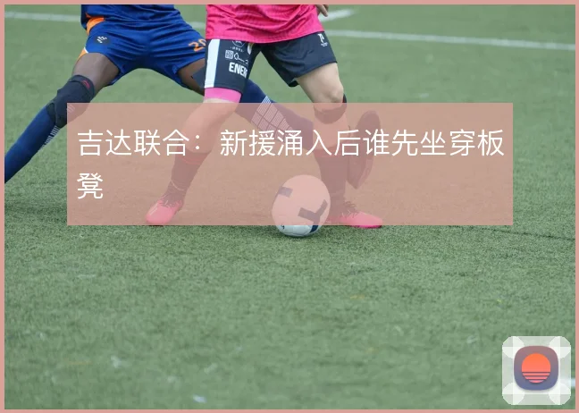 吉达联合：新援涌入后谁先坐穿板凳