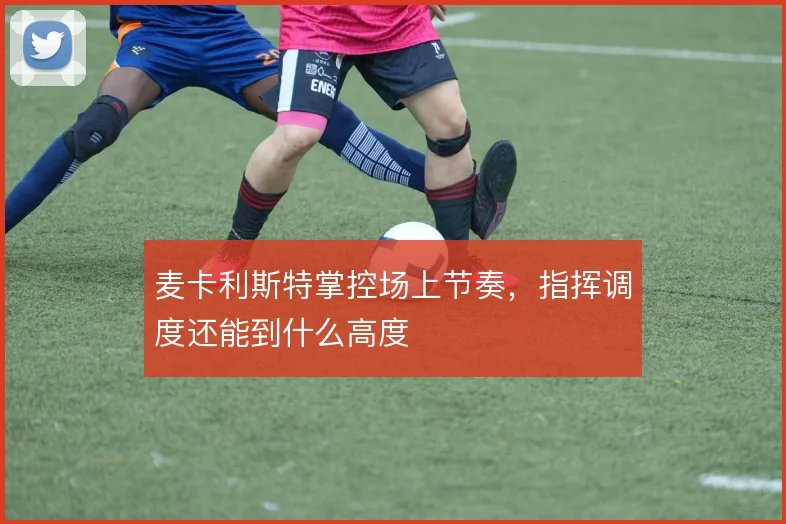 麦卡利斯特掌控场上节奏，指挥调度还能到什么高度