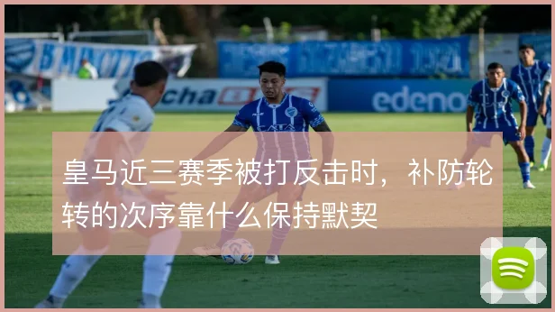 皇马近三赛季被打反击时，补防轮转的次序靠什么保持默契