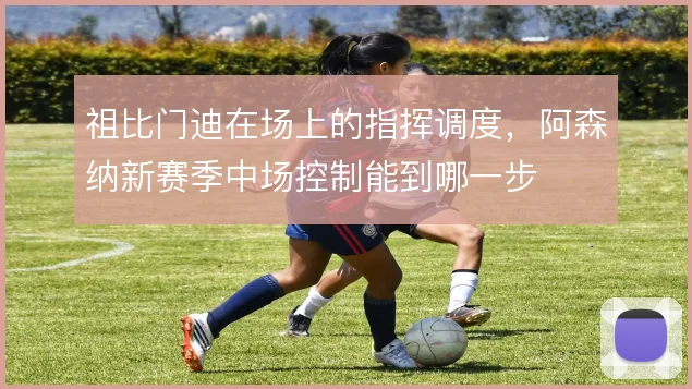 祖比门迪在场上的指挥调度，阿森纳新赛季中场控制能到哪一步