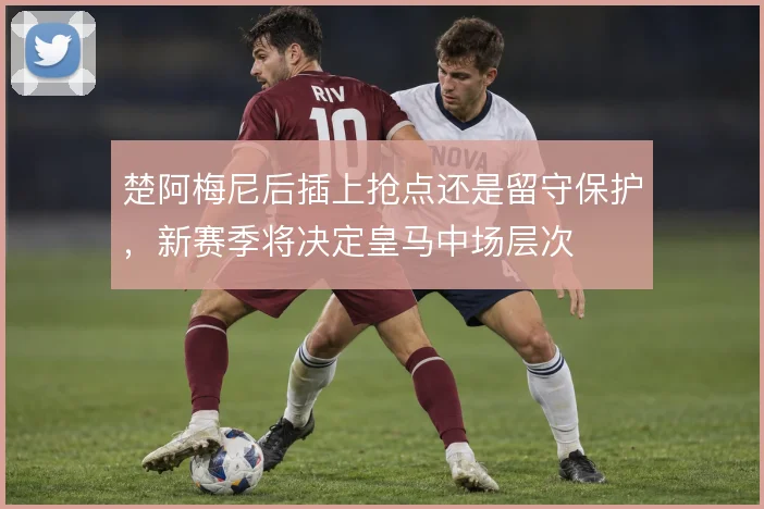 楚阿梅尼后插上抢点还是留守保护，新赛季将决定皇马中场层次