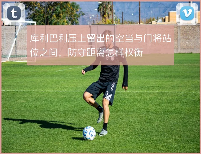 库利巴利压上留出的空当与门将站位之间,防守距离怎样权衡