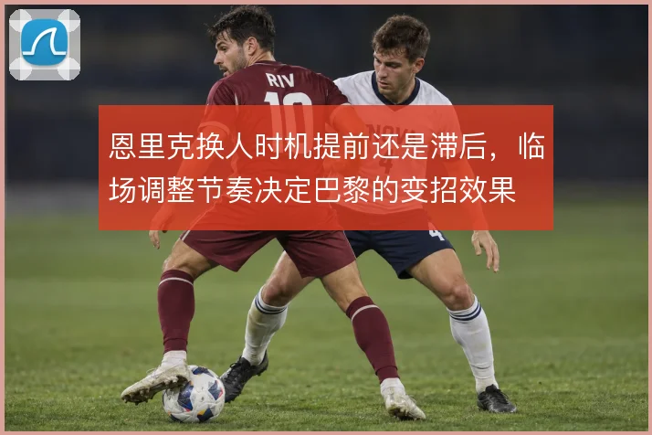 恩里克换人时机提前还是滞后，临场调整节奏决定巴黎的变招效果