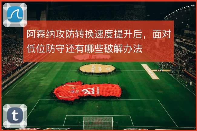 阿森纳攻防转换速度提升后,面对低位防守还有哪些破解办法