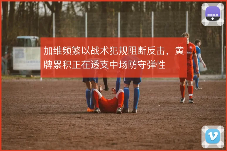 加维频繁以战术犯规阻断反击，黄牌累积正在透支中场防守弹性