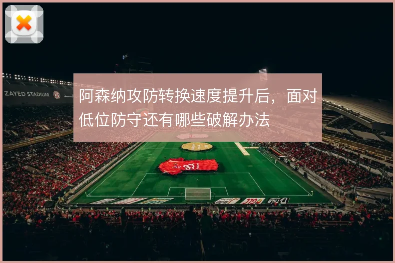 阿森纳攻防转换速度提升后，面对低位防守还有哪些破解办法