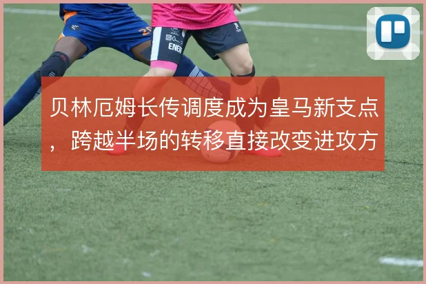 贝林厄姆长传调度成为皇马新支点,跨越半场的转移直接改变进攻方向
