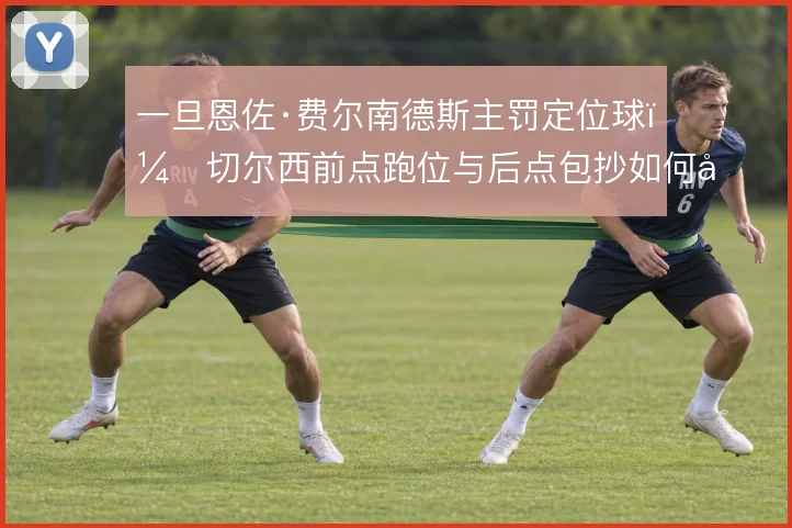 一旦恩佐·费尔南德斯主罚定位球，切尔西前点跑位与后点包抄如何形成层次