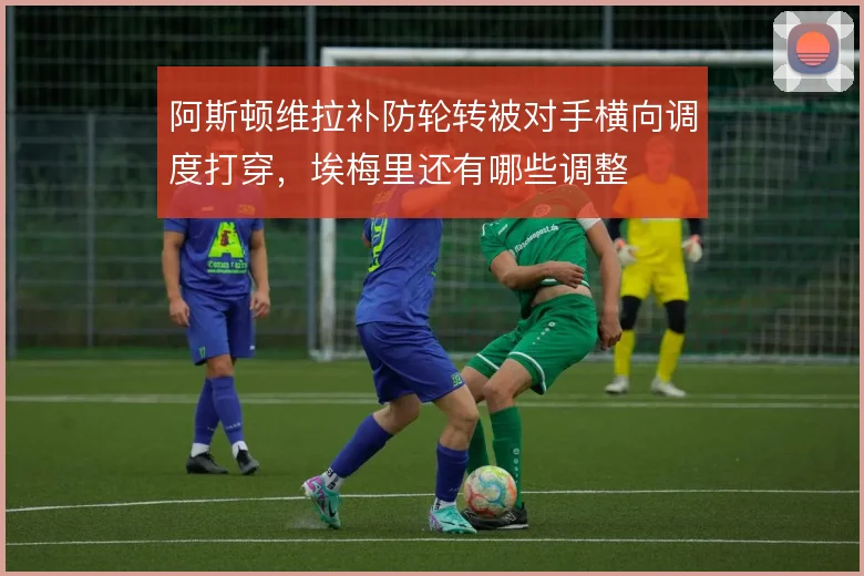 阿斯顿维拉补防轮转被对手横向调度打穿，埃梅里还有哪些调整