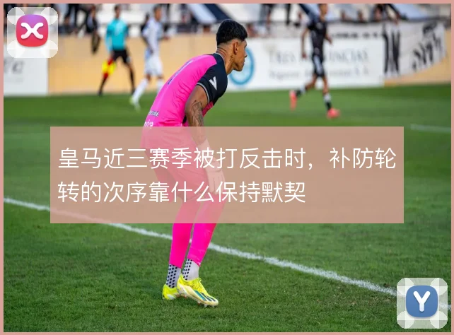 皇马近三赛季被打反击时，补防轮转的次序靠什么保持默契