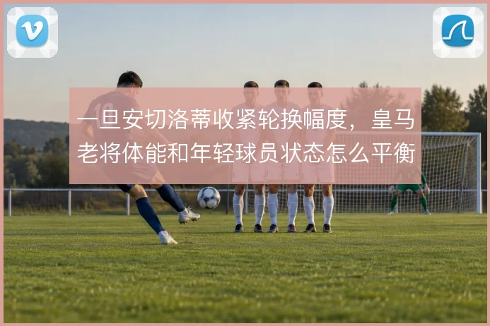 一旦安切洛蒂收紧轮换幅度,皇马老将体能和年轻球员状态怎么平衡